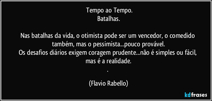 ⁠Tempo ao Tempo.
Batalhas.

Nas batalhas da vida, o otimista pode ser um vencedor, o comedido também, mas o pessimista...pouco provável.
Os desafios diários exigem coragem prudente...não é simples ou fácil, mas é a realidade.
. (Flavio Rabello)