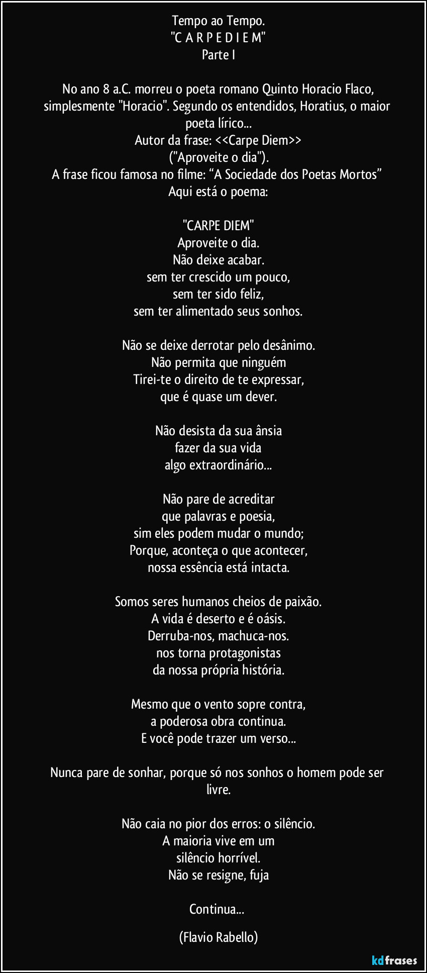 Tempo ao Tempo.
"C A R P E   D I E M"
Parte I

 No ano 8 a.C. morreu o poeta romano Quinto Horacio Flaco, simplesmente "Horacio". Segundo os entendidos, Horatius, o maior poeta lírico...
Autor da frase: <<Carpe Diem>>
("Aproveite o dia").
A frase ficou famosa no  filme: “A Sociedade dos Poetas Mortos” 
Aqui está o poema:

"CARPE DIEM"
Aproveite o dia.
Não deixe acabar.
sem ter crescido um pouco,
sem ter sido feliz,
sem ter alimentado seus sonhos.

Não se deixe derrotar pelo desânimo.
Não permita que ninguém
Tirei-te o direito de te expressar,
que é quase um dever.

Não desista da sua ânsia
fazer da sua vida
algo extraordinário...

Não pare de acreditar
que palavras e poesia,
sim eles podem mudar o mundo;
Porque, aconteça o que acontecer,
nossa essência está intacta.

Somos seres humanos cheios de paixão.
A vida é deserto e é oásis.
Derruba-nos, machuca-nos.
nos torna protagonistas
da nossa própria história.

Mesmo que o vento sopre contra,
a poderosa obra continua.
E você pode trazer um verso...

Nunca pare de sonhar, porque só nos sonhos o homem pode ser livre.

Não caia no pior dos erros: o silêncio.
A maioria vive em um
silêncio horrível.
Não se resigne, fuja

Continua... (Flavio Rabello)