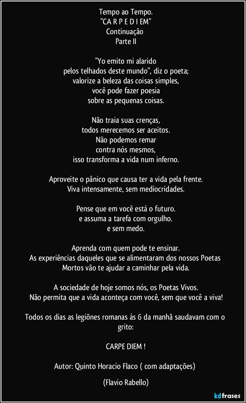 Tempo ao Tempo.
"CA R P E   D I EM"
Continuação 
Parte II

"Yo  emito mi alarido
pelos telhados deste mundo", diz o poeta;
valorize a beleza das coisas simples,
você pode fazer poesia
sobre as pequenas coisas.

Não traia suas crenças,
todos merecemos ser aceitos.
Não podemos remar
contra nós mesmos,
isso transforma a vida num inferno.

Aproveite o pânico que causa ter a vida pela frente.
Viva intensamente, sem medíocridades.

Pense que em você está o futuro.
e assuma a tarefa com orgulho.
e sem medo.

Aprenda com quem pode te ensinar.
As experiências daqueles que se alimentaram dos nossos Poetas Mortos vão te ajudar a caminhar pela vida.

A sociedade de hoje somos nós, os Poetas Vivos.
Não permita que a vida aconteça com você, sem que você a viva!

Todos os dias as legiõnes romanas  às 6 da manhã saudavam com o grito:

CARPE DIEM  !

Autor: Quinto Horacio Flaco ( com adaptações) (Flavio Rabello)