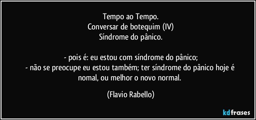 Tempo ao Tempo.
Conversar de botequim (IV)
Síndrome do pânico.

- pois é: eu estou com síndrome do pânico;
- não se preocupe eu estou também; ter síndrome do pânico hoje é nomal, ou melhor o novo normal. (Flavio Rabello)