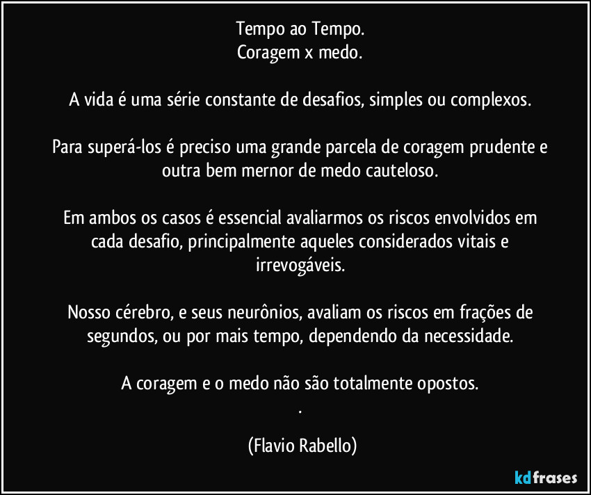 Tempo ao Tempo. 
Coragem x medo. 
A vida é uma série  constante de desafios, simples ou complexos. 
Para superá-los é preciso uma grande parcela de coragem prudente e outra bem mernor de medo cauteloso. 
Em ambos os casos é essencial avaliarmos os riscos envolvidos em cada desafio, principalmente aqueles considerados vitais e irrevogáveis. 
Nosso cérebro, e seus neurônios,  avaliam os  riscos em frações de segundos, ou por mais tempo, dependendo da necessidade. 
A coragem e o medo não são totalmente opostos. 
. (Flavio Rabello)