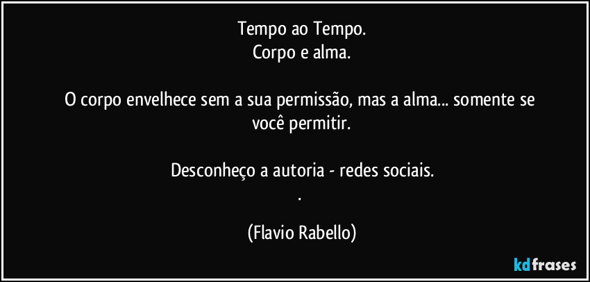 Tempo ao Tempo.
Corpo e alma.

O corpo envelhece sem a sua permissão, mas a alma... somente se você permitir.

Desconheço a autoria - redes sociais.
. (Flavio Rabello)