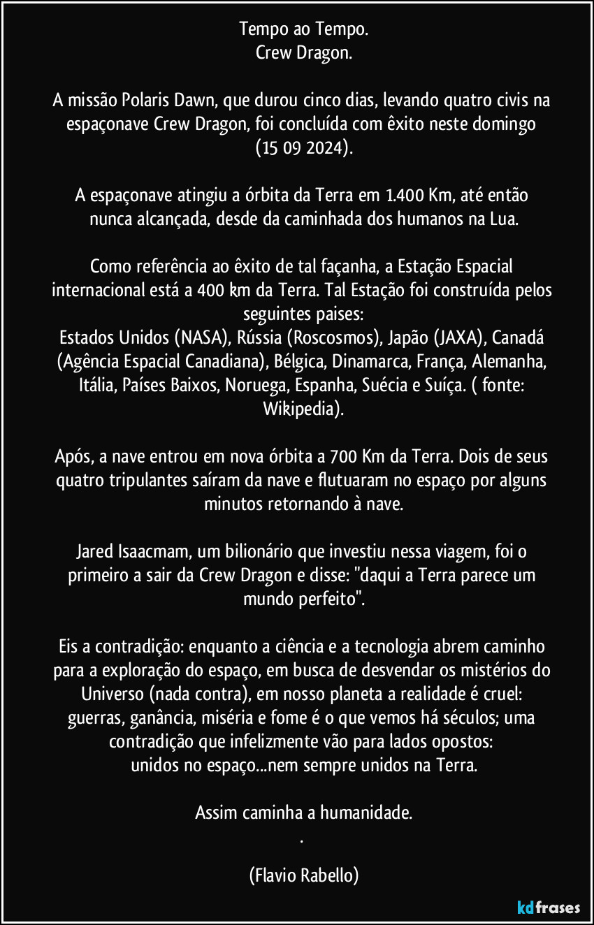 Tempo ao Tempo.
Crew Dragon.

A missão Polaris Dawn, que durou cinco dias, levando quatro civis na espaçonave Crew Dragon, foi concluída com êxito neste domingo (15/09/2024).

A espaçonave atingiu a órbita da Terra em 1.400 Km, até então nunca alcançada, desde da caminhada dos humanos na Lua.

Como referência ao êxito de tal façanha, a Estação Espacial internacional está a 400 km da Terra. Tal Estação foi construída pelos seguintes paises:
Estados Unidos (NASA), Rússia (Roscosmos), Japão (JAXA), Canadá (Agência Espacial Canadiana), Bélgica, Dinamarca, França, Alemanha, Itália, Países Baixos, Noruega, Espanha, Suécia e Suíça. ( fonte: Wikipedia).

Após, a nave entrou em nova órbita a 700 Km da Terra. Dois de seus quatro tripulantes saíram da nave e flutuaram  no espaço por alguns minutos  retornando à nave.

Jared Isaacmam, um bilionário que investiu nessa viagem, foi o primeiro a sair da  Crew Dragon  e disse: "daqui a Terra parece um mundo perfeito".

Eis a contradição: enquanto a ciência e a tecnologia abrem caminho para a exploração do espaço, em busca de desvendar os mistérios do Universo (nada contra), em nosso planeta a realidade é cruel: guerras, ganância, miséria e fome é o que vemos há séculos; uma contradição que infelizmente vão para lados opostos: 
unidos no espaço...nem sempre unidos na Terra.

Assim caminha a humanidade.
. (Flavio Rabello)