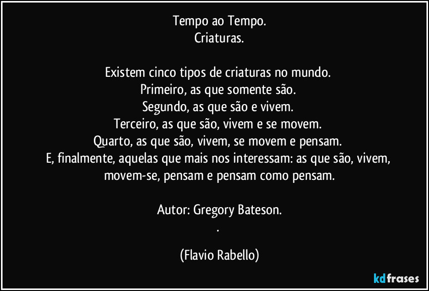 Tempo ao Tempo.
Criaturas.

Existem cinco tipos de criaturas no mundo. 
Primeiro, as que somente são. 
Segundo, as que são e vivem. 
Terceiro, as que são, vivem e se movem. 
Quarto, as que são, vivem, se movem e pensam. 
E, finalmente, aquelas que mais nos interessam: as que são, vivem, movem-se, pensam e pensam como pensam.

Autor: Gregory Bateson.
. (Flavio Rabello)