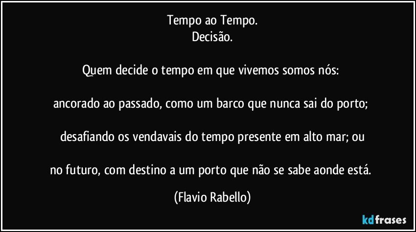 Tempo ao Tempo.
Decisão.

Quem decide o tempo em que vivemos somos nós: 

ancorado ao passado, como um barco que nunca sai do porto; 

desafiando os vendavais do tempo presente em alto mar; ou

no futuro, com destino a um porto que não se sabe aonde está. (Flavio Rabello)