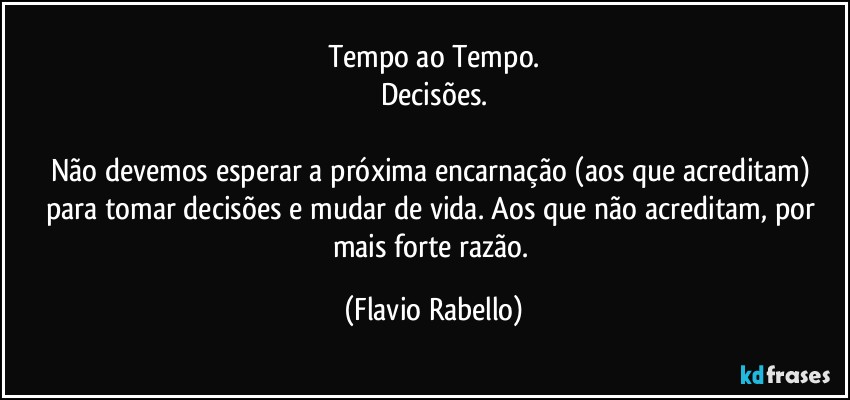 Tempo ao Tempo.
Decisões.

Não devemos  esperar a próxima encarnação (aos que acreditam) para tomar decisões e mudar de vida. Aos que não acreditam, por mais forte razão. (Flavio Rabello)