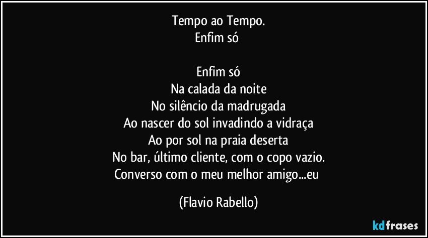 Tempo ao Tempo.
Enfim só 

Enfim só
Na calada da noite
No silêncio da madrugada
Ao nascer do sol invadindo a vidraça
Ao por sol na praia deserta
No bar, último cliente,  com o copo vazio.
Converso com o meu melhor amigo...eu (Flavio Rabello)