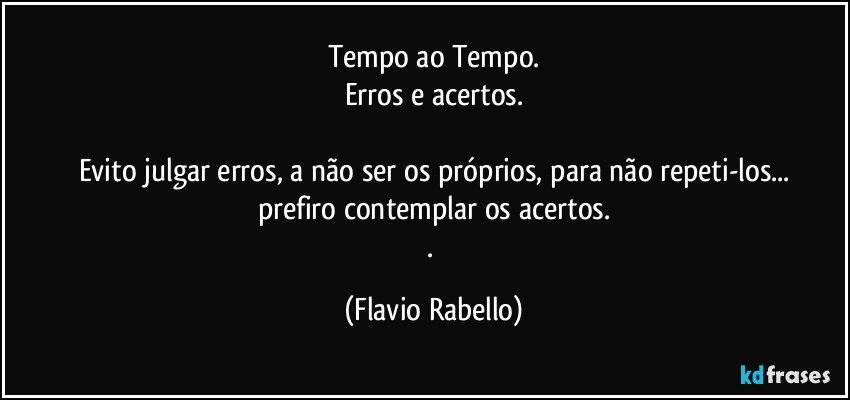 Tempo ao Tempo.
Erros e acertos.

Evito julgar erros, a não ser os próprios, para não repeti-los...
prefiro contemplar os acertos.
. (Flavio Rabello)