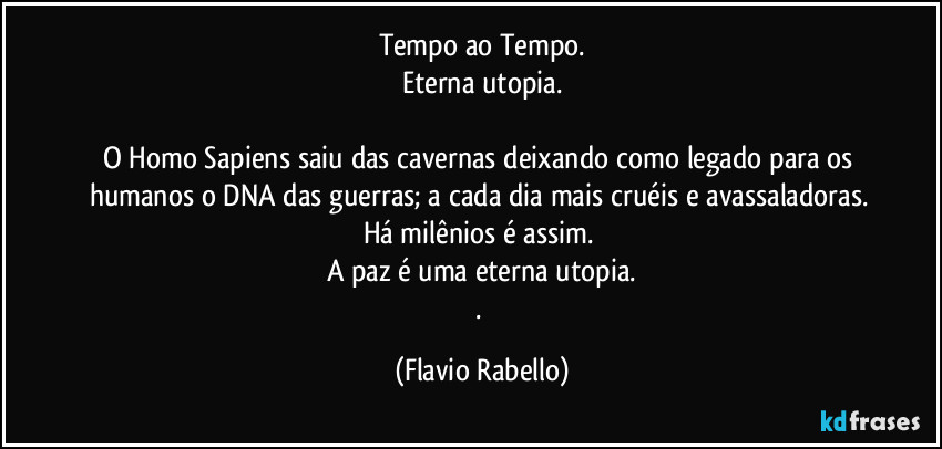 Tempo ao Tempo.
Eterna utopia.

O Homo  Sapiens saiu das cavernas deixando  como legado para os humanos o DNA das guerras;  a cada dia mais cruéis e avassaladoras. 
Há milênios é assim. 
A paz é uma eterna utopia.
. (Flavio Rabello)