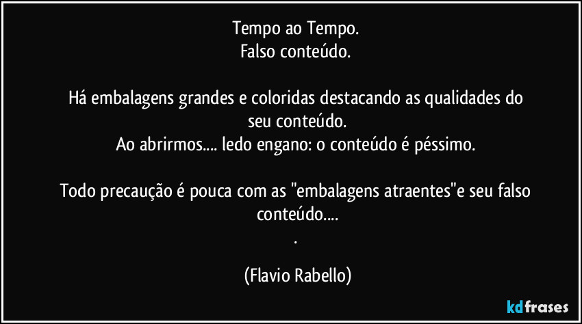 Tempo ao Tempo. 
Falso conteúdo. 
Há embalagens grandes e coloridas   destacando as qualidades do seu  conteúdo.
Ao abrirmos... ledo engano: o conteúdo é péssimo. 
Todo precaução é pouca com as  "embalagens atraentes"e seu falso conteúdo...
. (Flavio Rabello)