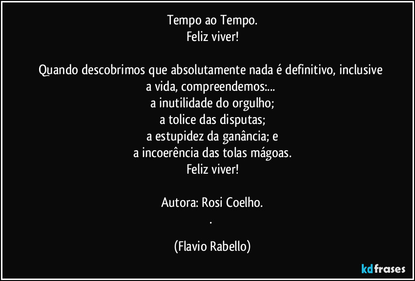 Tempo ao Tempo.
Feliz viver!

Quando descobrimos que absolutamente nada é definitivo, inclusive a vida,  compreendemos:...  
a inutilidade do orgulho;
a tolice das disputas;
a estupidez da ganância; e
a incoerência das tolas mágoas.
Feliz viver!

Autora: Rosi Coelho.
. (Flavio Rabello)