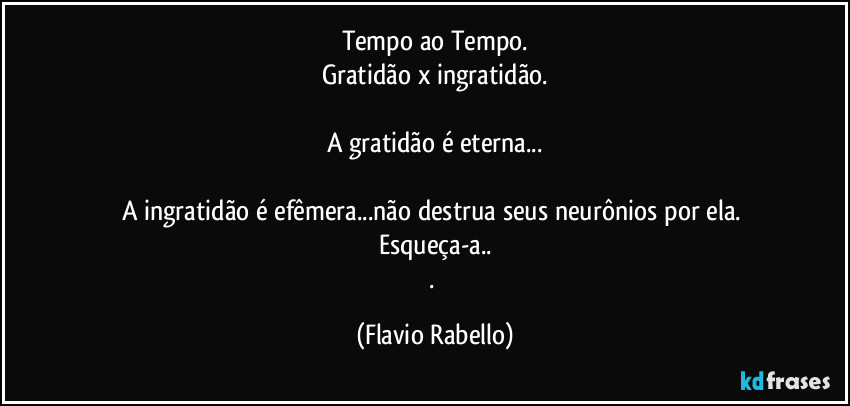 Tempo ao Tempo.
Gratidão x ingratidão.

A gratidão é eterna...

A ingratidão é efêmera...não destrua seus neurônios por ela.  Esqueça-a..
. (Flavio Rabello)