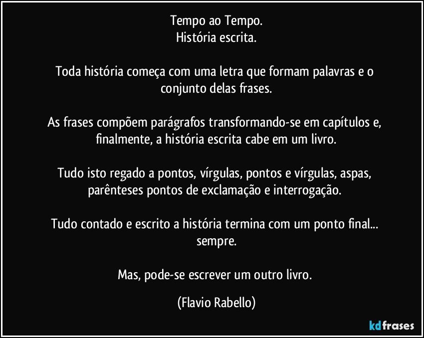 Tempo ao Tempo.
História escrita.

Toda história começa com uma letra que formam palavras e o conjunto delas frases.

As frases compõem parágrafos transformando-se em capítulos e, finalmente, a história escrita cabe em um livro.

Tudo isto regado a pontos, vírgulas, pontos e vírgulas, aspas, parênteses pontos de exclamação e interrogação. 

Tudo contado e escrito a história termina com um ponto final... sempre.

Mas, pode-se escrever um outro livro. (Flavio Rabello)