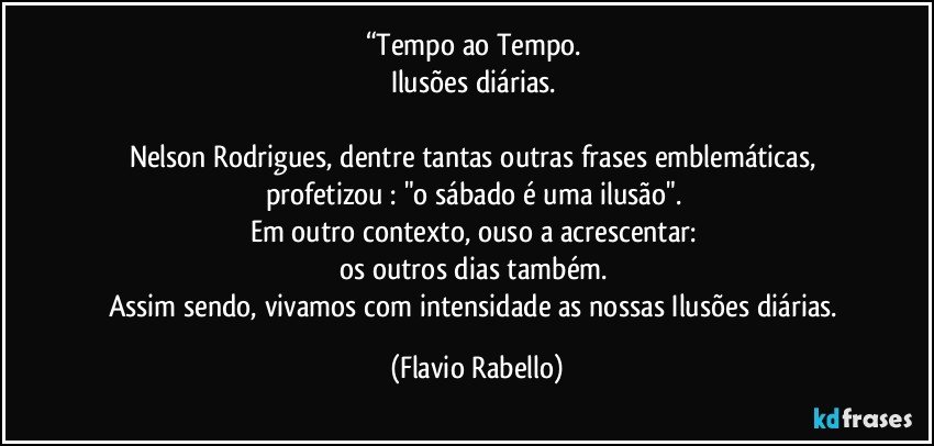 “Tempo ao Tempo. 
Ilusões diárias. 

Nelson Rodrigues, dentre tantas outras frases emblemáticas, profetizou : "o sábado é uma ilusão". 
Em outro contexto, ouso a acrescentar: 
os outros dias também. 
Assim sendo, vivamos com intensidade as nossas Ilusões diárias. (Flavio Rabello)