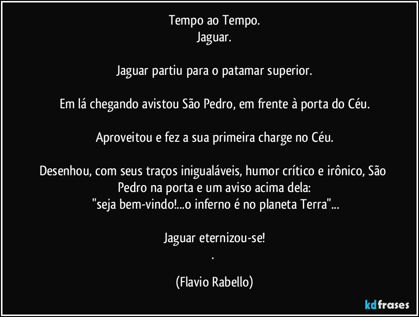 Tempo ao Tempo.
Jaguar.

Jaguar partiu para o patamar superior.

Em lá chegando avistou São Pedro,  em frente à porta do Céu.

Aproveitou e fez a sua primeira charge no Céu.

Desenhou, com seus traços inigualáveis,  humor crítico e irônico, São Pedro na porta e um aviso acima dela:
 "seja bem-vindo!...o inferno é no planeta Terra"...

Jaguar eternizou-se!
. (Flavio Rabello)