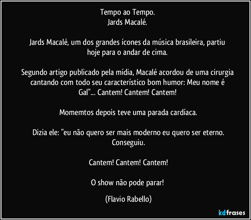Tempo ao Tempo.
Jards Macalé.
Jards Macalé, um dos grandes ícones da música brasileira, partiu hoje para o andar de cima.
Segundo artigo publicado pela mídia, Macalé acordou de uma cirurgia cantando com todo seu característico bom humor: Meu nome é Gal"... Cantem! Cantem! Cantem!
Momemtos depois teve uma parada cardíaca.
Dizia ele: "eu não quero ser mais moderno eu quero ser eterno.
Conseguiu.
Cantem! Cantem! Cantem!
O show não pode parar! (Flavio Rabello)