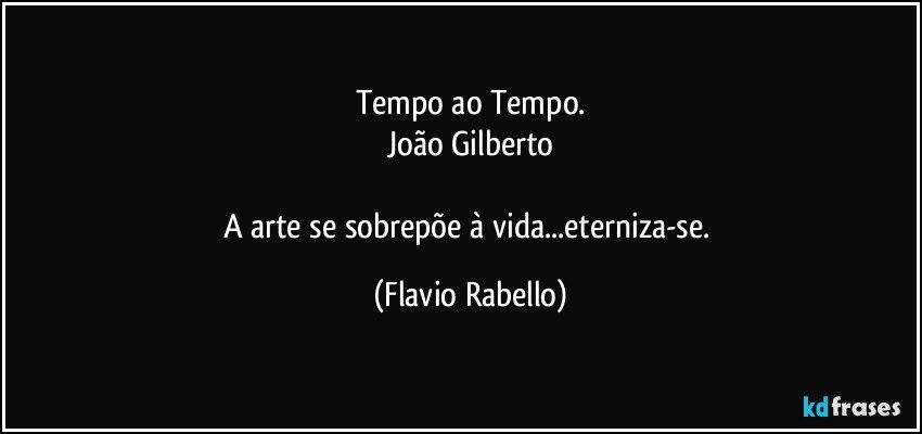 Tempo ao Tempo.
João Gilberto

A arte se sobrepõe à vida...eterniza-se. (Flavio Rabello)