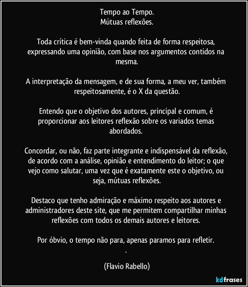 Tempo ao Tempo.
Mútuas reflexões.

Toda crítica é bem-vinda quando feita de forma respeitosa, expressando uma opinião, com base nos argumentos contidos na mesma.

A interpretação da mensagem, e de sua forma, a meu ver,  também respeitosamente, é o X da questão.
 
Entendo que o objetivo dos autores,  principal e comum,  é  proporcionar aos leitores  reflexão sobre os variados temas abordados. 

Concordar, ou não, faz parte integrante e indispensável da reflexão, de acordo com a análise, opinião e entendimento do leitor; o que vejo como salutar, uma vez que é exatamente este o objetivo, ou seja, mútuas reflexões.

Destaco que tenho admiração e máximo respeito aos autores e administradores deste site, que me permitem compartilhar minhas reflexões com todos os demais autores e leitores. 

Por óbvio, o tempo não para,  apenas paramos para refletir. 
. (Flavio Rabello)