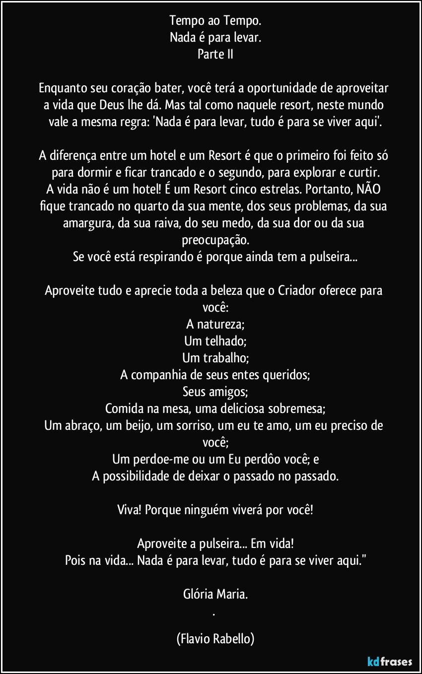 Tempo ao Tempo.
Nada é para levar.
Parte II

Enquanto seu coração bater, você terá a oportunidade de aproveitar a vida que Deus lhe dá. Mas tal como naquele resort, neste mundo vale a mesma regra: 'Nada é para levar, tudo é para se viver aqui'.

A diferença entre um hotel e um Resort é que o primeiro foi feito só para dormir e ficar trancado e o segundo, para explorar e curtir.
A vida não é um hotel! É um Resort cinco estrelas. Portanto, NÃO fique trancado no quarto da sua mente, dos seus problemas, da sua amargura, da sua raiva, do seu medo, da sua dor ou da sua preocupação.
Se você está respirando é porque ainda tem a pulseira...

Aproveite tudo e aprecie toda a beleza que o Criador oferece para você:
A natureza;
Um telhado;
Um trabalho;
A companhia de seus entes queridos;
Seus amigos;
Comida na mesa, uma deliciosa sobremesa;
Um abraço, um beijo, um sorriso, um eu te amo, um eu preciso de você;
Um perdoe-me ou um Eu perdôo você; e
A possibilidade de deixar o passado no passado.

Viva! Porque ninguém viverá por você!

Aproveite a pulseira... Em vida!
Pois na vida... Nada é para levar, tudo é para se viver aqui."

Glória Maria.
. (Flavio Rabello)