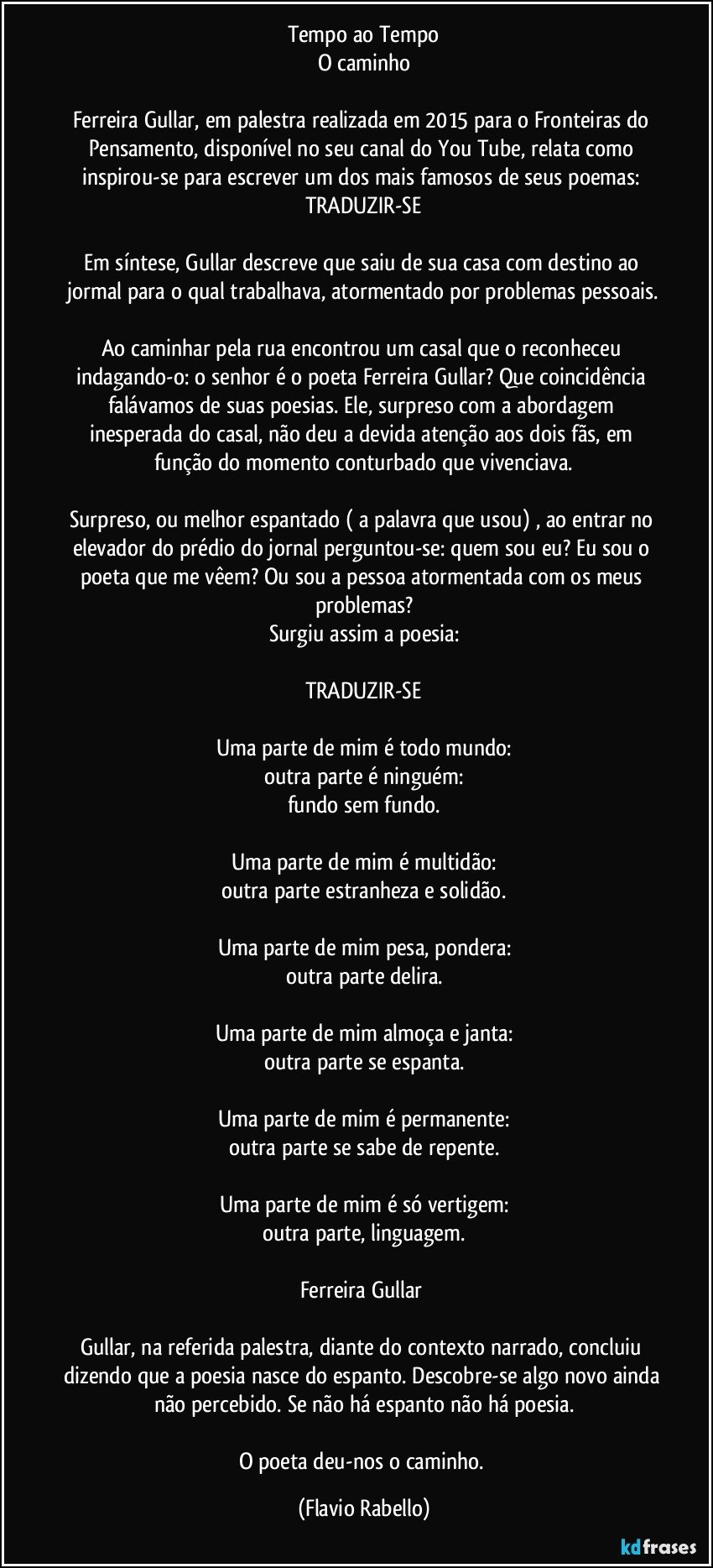 Tempo ao Tempo
O caminho

Ferreira Gullar, em palestra realizada em 2015 para o Fronteiras do Pensamento, disponível no seu canal do You Tube, relata como inspirou-se para escrever um dos mais famosos de seus poemas: TRADUZIR-SE

Em síntese, Gullar descreve que saiu de sua casa com destino ao jormal para o qual trabalhava, atormentado por problemas pessoais.

Ao caminhar pela rua encontrou um casal que o reconheceu indagando-o: o senhor é o poeta Ferreira Gullar? Que coincidência falávamos de suas poesias. Ele, surpreso com a abordagem inesperada do casal, não deu a devida atenção aos dois fãs, em função do momento conturbado que vivenciava.

Surpreso, ou melhor espantado ( a palavra que usou) , ao entrar no elevador do prédio do jornal perguntou-se: quem sou eu? Eu sou o poeta que me vêem? Ou sou a pessoa atormentada com os meus problemas?
Surgiu assim a poesia:

TRADUZIR-SE

Uma parte de mim é todo mundo:
outra parte é ninguém:
fundo sem fundo.

Uma parte de mim é multidão:
outra parte estranheza e solidão.

Uma parte de mim pesa, pondera:
outra parte delira.

Uma parte de mim almoça e janta:
outra parte se espanta.

Uma parte de mim é permanente:
outra parte se sabe de repente.

Uma parte de mim é só vertigem:
outra parte, linguagem.

Ferreira Gullar 

Gullar, na referida palestra, diante do contexto narrado, concluiu dizendo que a poesia nasce do espanto. Descobre-se algo novo ainda não percebido. Se não há espanto não há poesia.

O poeta deu-nos o caminho. (Flavio Rabello)