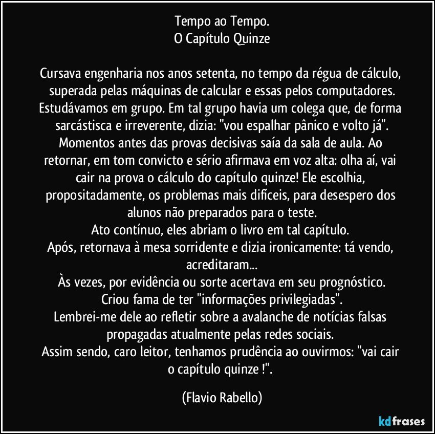 Tempo ao Tempo.
O Capítulo Quinze

Cursava engenharia nos anos setenta, no tempo da régua de cálculo, superada pelas máquinas de calcular e essas pelos computadores.
Estudávamos em grupo. Em tal grupo havia um colega que, de forma sarcástisca e irreverente, dizia:  "vou espalhar pânico e volto já".
Momentos antes das provas decisivas saía da sala de aula. Ao retornar, em tom convicto e sério afirmava em voz alta: olha aí, vai cair na prova o cálculo do capítulo quinze! Ele escolhia, propositadamente, os problemas mais difíceis, para desespero dos alunos não preparados para o teste.
Ato contínuo, eles abriam o livro em tal capítulo. 
Após, retornava à mesa sorridente e dizia ironicamente: tá vendo, acreditaram...
Às vezes, por evidência ou sorte acertava em seu prognóstico.
Criou fama de ter "informações privilegiadas".
Lembrei-me dele ao refletir sobre a avalanche de notícias falsas propagadas atualmente pelas redes sociais. 
Assim sendo, caro leitor, tenhamos prudência ao ouvirmos: "vai cair o capítulo quinze !". (Flavio Rabello)