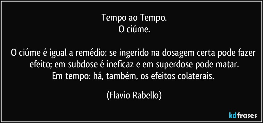 Tempo ao Tempo.
O ciúme.

O ciúme é igual a remédio: se ingerido na dosagem certa pode fazer efeito; em subdose é ineficaz e em superdose pode matar.
Em tempo: há, também, os efeitos colaterais. (Flavio Rabello)