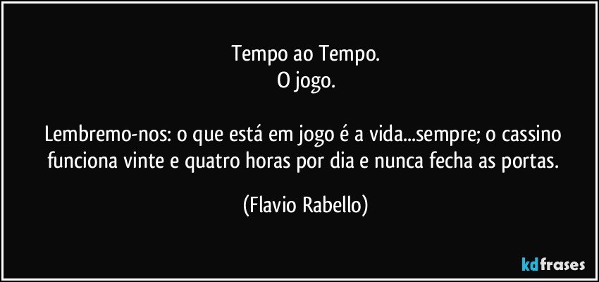 Tempo ao Tempo.
O jogo.

Lembremo-nos: o que está em jogo é a vida...sempre; o cassino funciona vinte e quatro horas por dia e nunca fecha as portas. (Flavio Rabello)