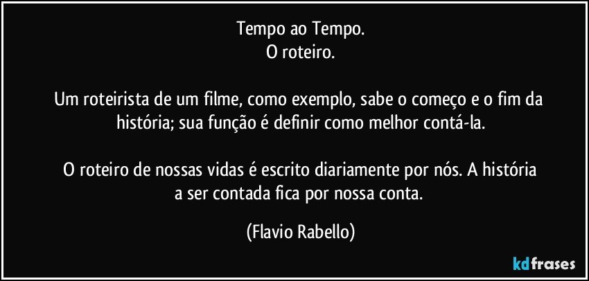 Tempo ao Tempo.
O roteiro.

Um roteirista de um filme, como exemplo, sabe o começo e o fim da história;  sua função é  definir como melhor contá-la.

 O roteiro de nossas  vidas  é escrito diariamente por nós. A história a ser contada  fica por nossa conta. (Flavio Rabello)