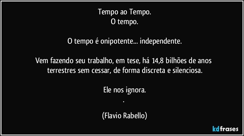 Tempo ao Tempo.
O tempo.

O tempo é onipotente... independente.

Vem fazendo seu trabalho, em tese,  há 14,8 bilhões de anos terrestres sem cessar, de forma discreta e silenciosa.

Ele nos ignora.
. (Flavio Rabello)