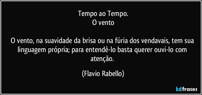 Tempo ao Tempo.
O vento

O vento, na suavidade da brisa ou na fúria dos vendavais, tem sua linguagem própria; para entendê-lo basta querer ouvi-lo com atenção. (Flavio Rabello)