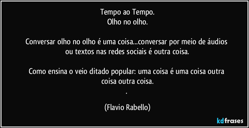 Tempo ao Tempo.
Olho no olho.

Conversar olho no olho é uma  coisa...conversar por meio de áudios ou textos nas redes sociais é outra coisa.

Como ensina o veio  ditado popular: uma coisa é uma  coisa outra  coisa  outra coisa.
. (Flavio Rabello)