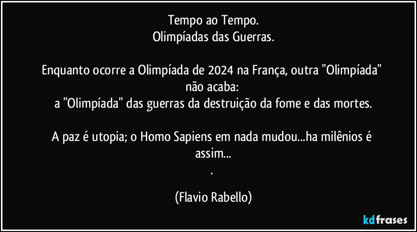 Tempo ao Tempo.
Olimpíadas das Guerras.

Enquanto ocorre a Olimpíada de 2024 na França,  outra "Olimpíada" não acaba: 
a "Olimpíada" das guerras da destruição da fome e das mortes.

A paz é utopia; o Homo Sapiens em nada mudou...ha milênios é assim...
. (Flavio Rabello)