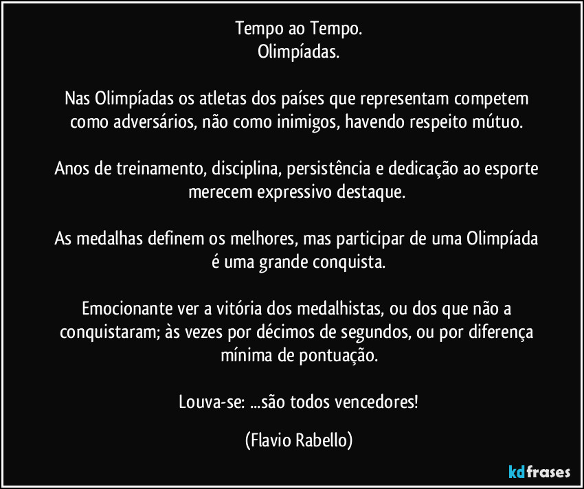 Tempo ao Tempo.
Olimpíadas.

Nas Olimpíadas os atletas dos países que representam competem como adversários, não como inimigos, havendo respeito mútuo. 

Anos de treinamento, disciplina,  persistência e dedicação ao esporte merecem expressivo destaque. 

As medalhas definem os melhores, mas participar de uma Olimpíada é uma grande conquista.

Emocionante ver a vitória dos medalhistas, ou dos que não a conquistaram; às vezes por décimos de segundos,  ou por diferença mínima de  pontuação.

 Louva-se: ...são todos vencedores! (Flavio Rabello)