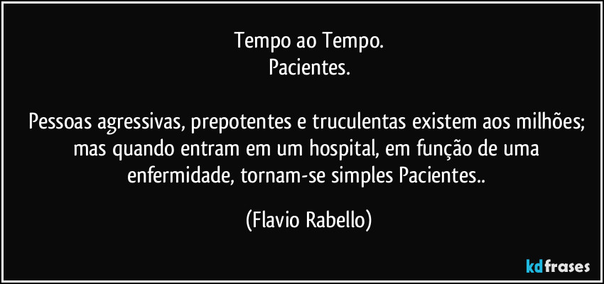 Tempo ao Tempo.
Pacientes.

Pessoas agressivas, prepotentes e truculentas existem aos milhões; mas quando entram em um hospital, em função de uma enfermidade, tornam-se  simples Pacientes.. (Flavio Rabello)