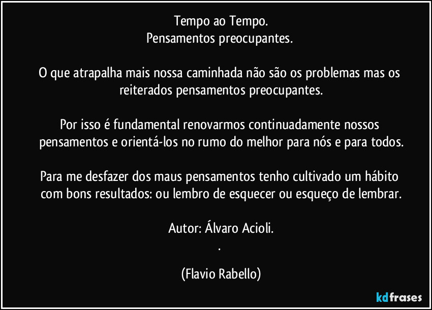 Tempo ao Tempo.
Pensamentos preocupantes. 

O que atrapalha mais nossa caminhada não são os problemas mas os reiterados pensamentos preocupantes.

Por isso é fundamental renovarmos continuadamente  nossos pensamentos e orientá-los no rumo do melhor para nós e para todos.

Para me desfazer dos maus pensamentos tenho cultivado um hábito com bons resultados: ou lembro de esquecer ou esqueço de lembrar.

Autor: Álvaro Acioli.
. (Flavio Rabello)