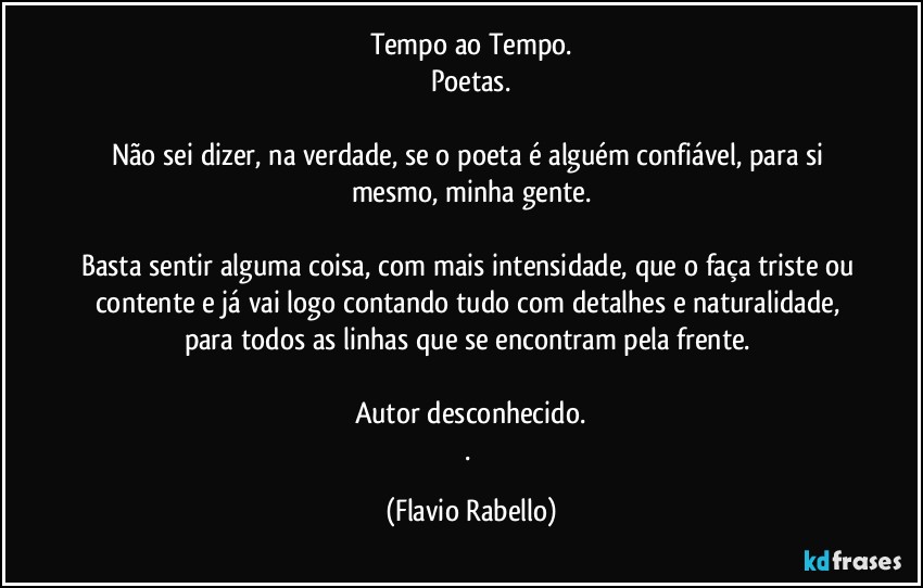 Tempo ao Tempo.
Poetas.

Não sei dizer, na verdade, se o poeta é alguém confiável, para si mesmo, minha gente.

Basta sentir alguma coisa, com mais intensidade, que o faça triste ou contente e já vai logo contando tudo com detalhes e naturalidade, para todos as linhas que se encontram pela frente. 

Autor desconhecido.
. (Flavio Rabello)