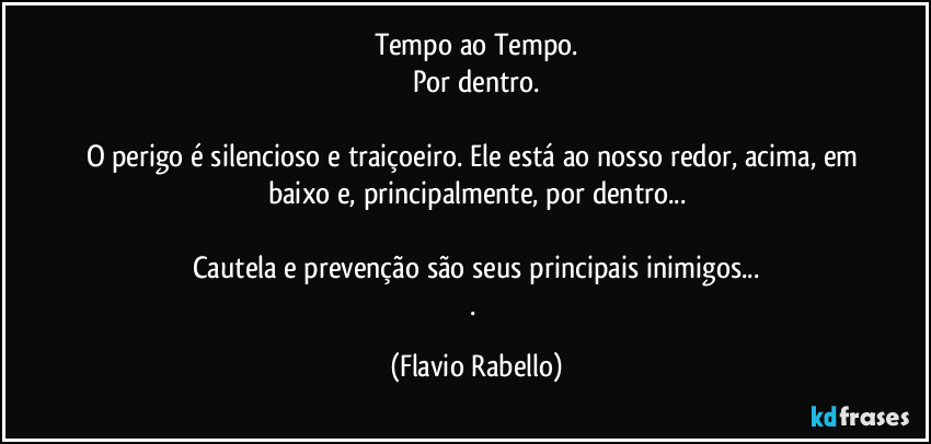 Tempo ao Tempo.
Por dentro.
O perigo é silencioso e traiçoeiro. Ele está ao nosso redor, acima, em baixo e, principalmente, por dentro...
Cautela e prevenção são seus principais inimigos...
. (Flavio Rabello)