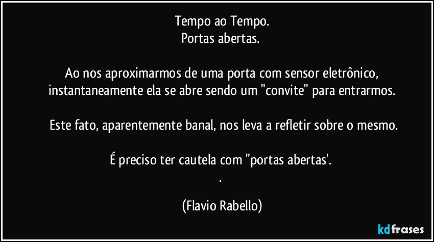 Tempo ao Tempo.
Portas abertas. 

 Ao nos aproximarmos de uma porta com sensor eletrônico,  instantaneamente ela se abre sendo um "convite" para entrarmos.

 Este fato, aparentemente banal, nos leva a refletir sobre o mesmo.

É preciso ter cautela com  "portas abertas'. 
. (Flavio Rabello)