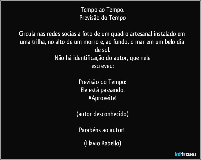 Tempo ao Tempo.
Previsão do Tempo

Circula nas redes socias a foto de um quadro artesanal instalado em uma trilha, no alto de um morro e, ao fundo, o mar em um belo dia de sol.
Não  há identificação do autor,  que nele
escreveu:

Previsão do Tempo:
Ele está passando.
#Aproveite!

(autor desconhecido)

Parabéns ao autor! (Flavio Rabello)