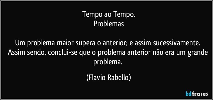 Tempo ao Tempo.
Problemas

Um problema maior supera o anterior; e assim sucessivamente. 
Assim sendo, conclui-se que o problema anterior não era um grande problema. (Flavio Rabello)