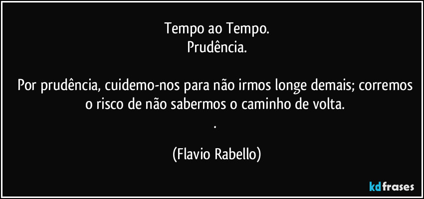 Tempo ao Tempo.
Prudência.

Por prudência, cuidemo-nos  para não irmos longe demais; corremos o risco de não sabermos o caminho de volta. 
. (Flavio Rabello)