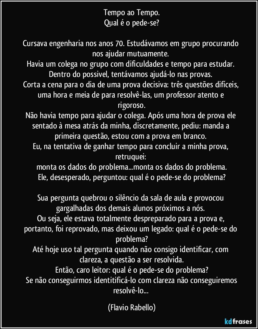 Tempo ao Tempo.
Qual é o pede-se?

Cursava engenharia nos anos 70. Estudávamos em grupo procurando nos ajudar mutuamente. 
Havia um colega no grupo com dificuldades e tempo para estudar. 
Dentro do possivel,  tentávamos ajudá-lo nas provas. 
Corta a cena para o dia de uma prova decisiva: três questões difíceis, uma hora  e meia de para resolvê-las, um professor atento e rigoroso.
Não havia tempo para ajudar o colega. Após uma hora de prova ele sentado à mesa atrás da minha, discretamente, pediu: manda a primeira questão, estou com a prova em branco. 
Eu, na tentativa de ganhar tempo para concluir a minha prova, retruquei: 
monta os dados do problema...monta os dados do problema.
Ele, desesperado, perguntou: qual é o pede-se do problema?

Sua pergunta quebrou o silêncio da sala de aula e provocou gargalhadas dos demais alunos próximos a nós. 
Ou seja, ele estava totalmente despreparado para a prova e, portanto, foi reprovado, mas deixou um legado: qual é o pede-se do problema?
Até hoje uso tal pergunta quando não consigo identificar, com clareza,  a questão a ser resolvida.
Então, caro leitor: qual é o pede-se do problema?
 Se não conseguirmos identitificá-lo com clareza não conseguiremos resolvê-lo... (Flavio Rabello)