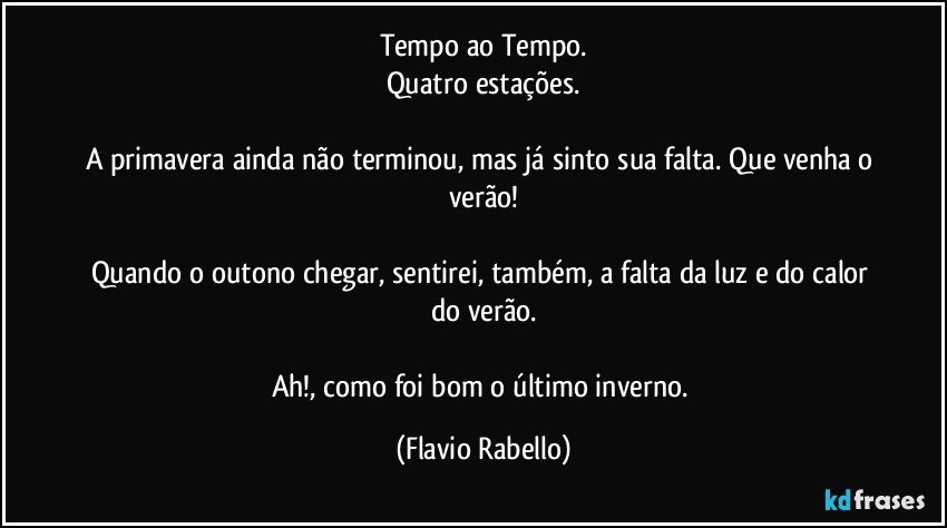 Tempo ao Tempo.
Quatro estações.

A primavera ainda não terminou, mas já sinto sua falta. Que venha o verão!

Quando o outono chegar,  sentirei, também, a falta da luz e do calor do verão.

Ah!, como foi  bom o último inverno. (Flavio Rabello)