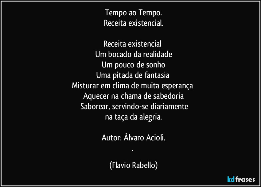 Tempo ao Tempo.
Receita existencial.

Receita existencial 
Um bocado da realidade
Um pouco de sonho
Uma pitada de fantasia 
Misturar em clima de muita esperança 
Aquecer na chama de sabedoria
 Saborear, servindo-se diariamente
na taça da alegria.

Autor: Álvaro Acioli.
. (Flavio Rabello)