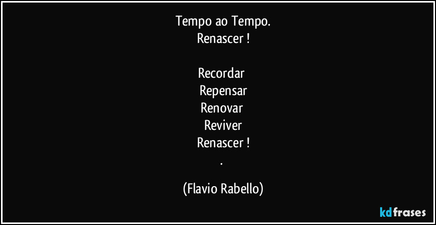 Tempo ao Tempo.
Renascer !

Recordar 
Repensar
Renovar 
Reviver
Renascer !
. (Flavio Rabello)