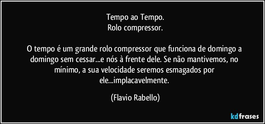 Tempo ao Tempo.
Rolo compressor.

O tempo é um grande rolo compressor que funciona de domingo a domingo sem cessar...e nós à frente dele. Se não mantivemos, no mínimo,  a sua velocidade seremos esmagados por ele...implacavelmente. (Flavio Rabello)