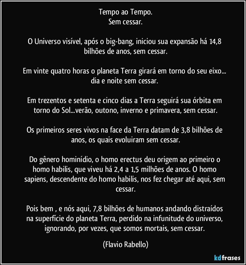 Tempo ao Tempo.
Sem cessar.

O Universo visível, após  o big-bang, iniciou sua expansão há 14,8 bilhões de anos, sem cessar.

Em vinte quatro horas o planeta Terra girará em torno do seu eixo... dia e noite sem cessar. 

Em trezentos e setenta e cinco dias a Terra seguirá sua órbita em torno do Sol...verão, outono, inverno e primavera, sem cessar.

Os primeiros seres vivos  na face da Terra datam de 3,8 bilhões de anos, os quais  evoluiram sem cessar.

Do gênero hominídio, o homo erectus deu origem  ao primeiro o homo habilis, que viveu há 2,4 a 1,5 milhões de anos.  O homo sapiens, descendente  do homo habilis,  nos fez chegar até aqui, sem cessar.

Pois bem , e nós aqui,  7,8 bilhões de humanos andando distraídos  na superfície  do planeta Terra, perdido na infunitude do universo, ignorando, por vezes, que somos mortais, sem cessar. (Flavio Rabello)