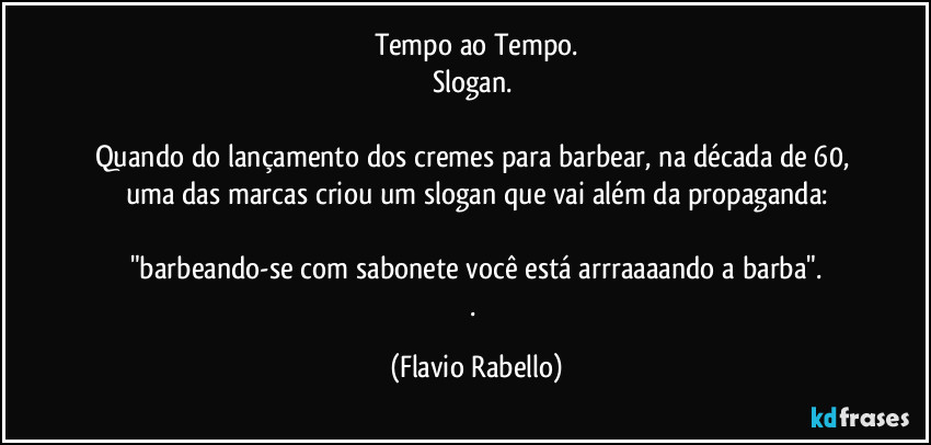 Tempo ao Tempo.
Slogan. 

Quando do lançamento dos cremes para barbear, na década de 60,  uma das marcas criou um slogan que vai além da propaganda:

"barbeando-se com sabonete você está arrraaaando a barba".
. (Flavio Rabello)