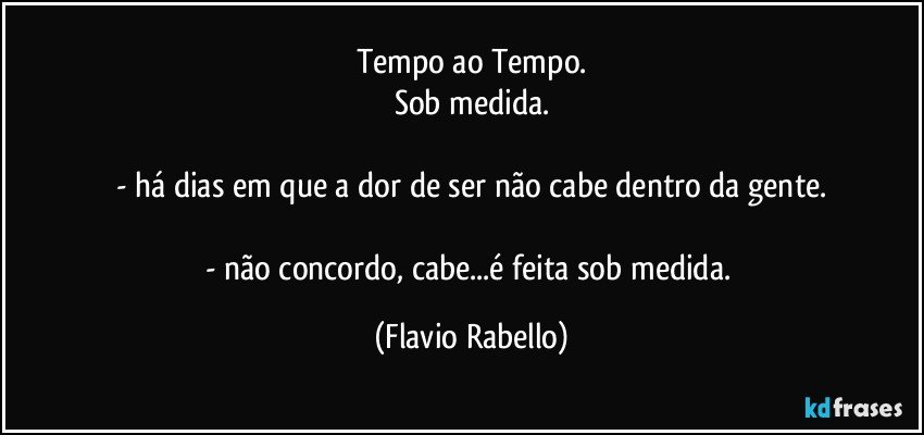 Tempo ao Tempo.
Sob medida.

- há dias em que a dor de ser não cabe dentro da gente.

- não concordo, cabe...é feita sob medida. (Flavio Rabello)