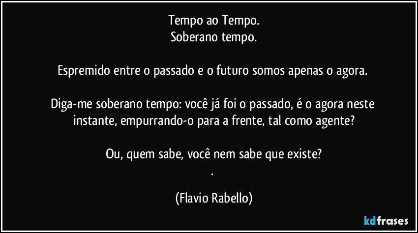 Tempo ao Tempo.
Soberano tempo.

Espremido entre o passado e o futuro somos apenas o agora. 

Diga-me soberano tempo: você já foi o passado, é o agora neste instante, empurrando-o para a frente, tal como agente?

Ou, quem sabe, você nem sabe que existe?
. (Flavio Rabello)